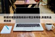 新疆团建旅游路线设计理念有哪些,新疆高品质团游