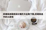 团建旅游路线设计图片大全集下载,团建旅途中的小游戏